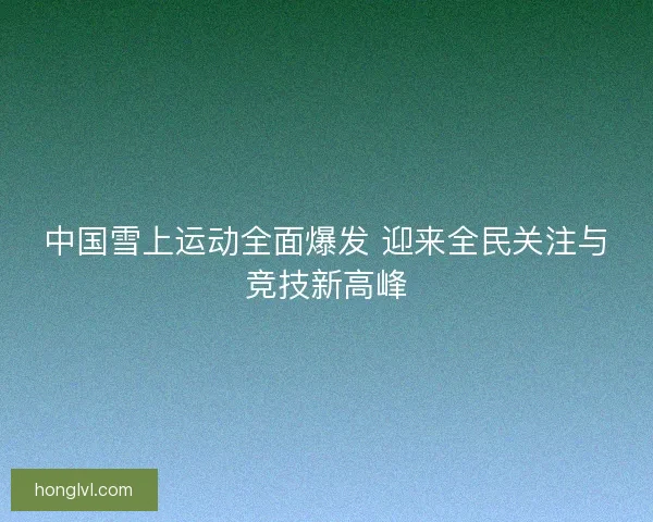 中国雪上运动全面爆发 迎来全民关注与竞技新高峰