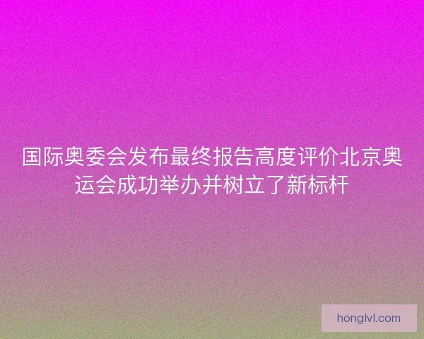 国际奥委会发布最终报告高度评价北京奥运会成功举办并树立了新标杆