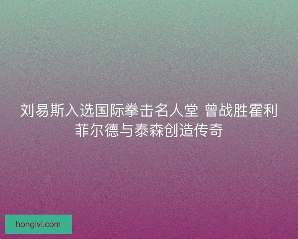 刘易斯入选国际拳击名人堂 曾战胜霍利菲尔德与泰森创造传奇