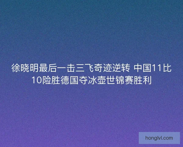 徐晓明最后一击三飞奇迹逆转 中国11比10险胜德国夺冰壶世锦赛胜利