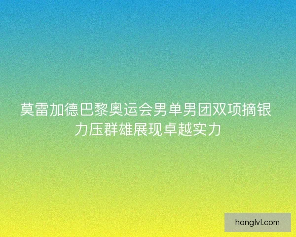 莫雷加德巴黎奥运会男单男团双项摘银 力压群雄展现卓越实力
