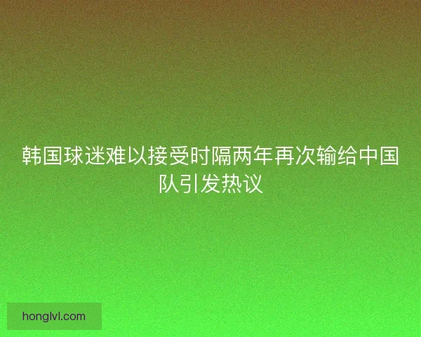 韩国球迷难以接受时隔两年再次输给中国队引发热议