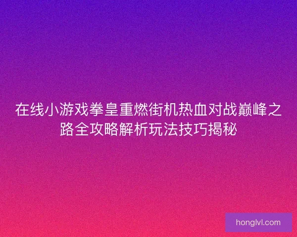 在线小游戏拳皇重燃街机热血对战巅峰之路全攻略解析玩法技巧揭秘