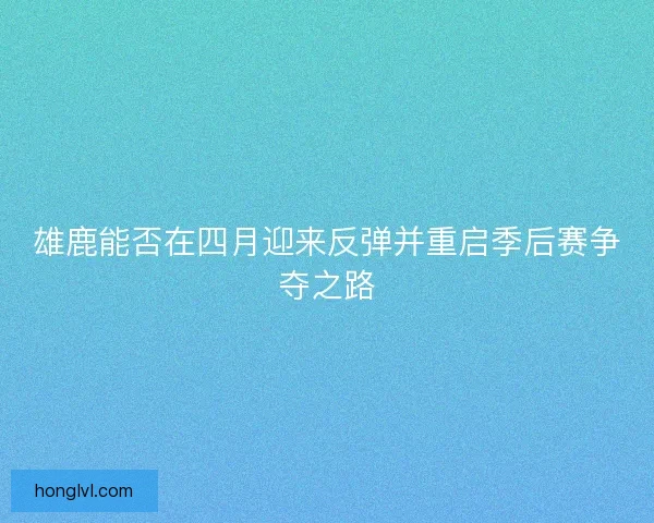 雄鹿能否在四月迎来反弹并重启季后赛争夺之路