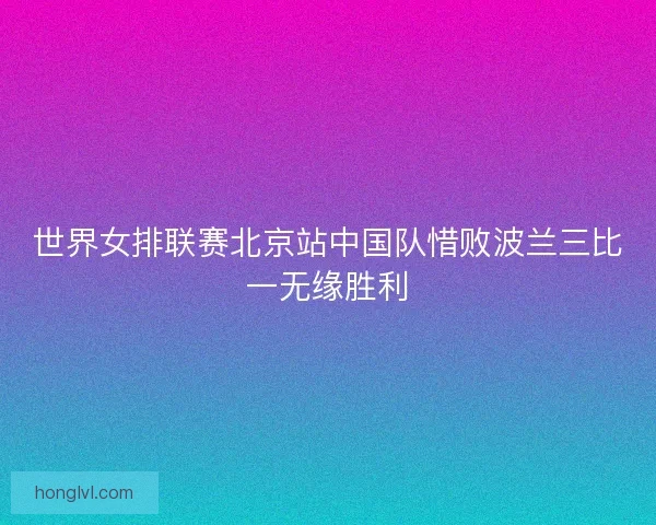 世界女排联赛北京站中国队惜败波兰三比一无缘胜利