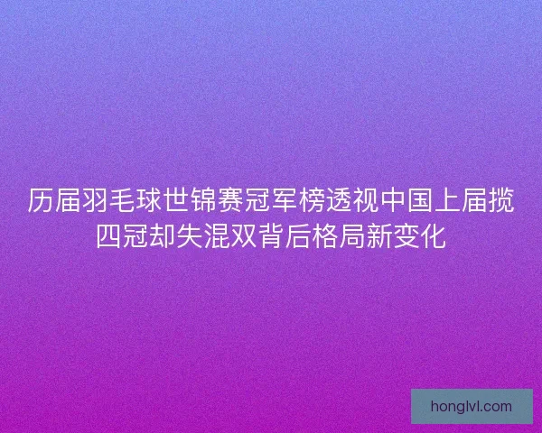 历届羽毛球世锦赛冠军榜透视中国上届揽四冠却失混双背后格局新变化