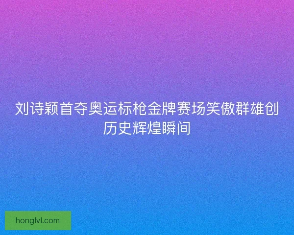 刘诗颖首夺奥运标枪金牌赛场笑傲群雄创历史辉煌瞬间