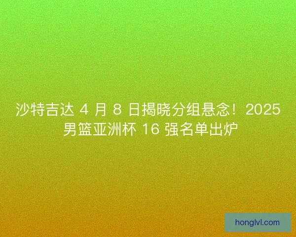 沙特吉达 4 月 8 日揭晓分组悬念！2025 男篮亚洲杯 16 强名单出炉